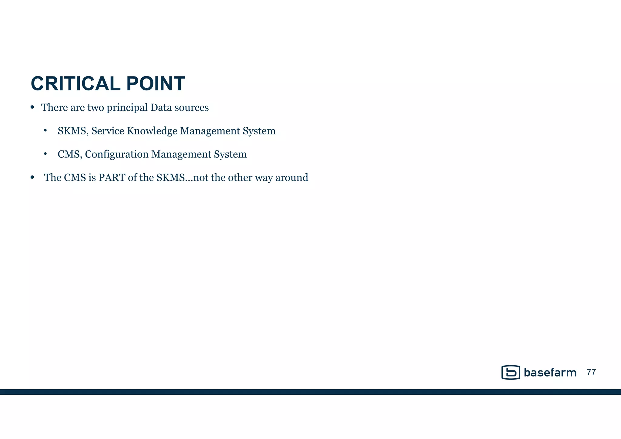 CRITICAL POINT
• There are two principal Data sources
• SKMS, Service Knowledge Management System
• CMS, Configuration Management System
• The CMS is PART of the SKMS…not the other way around
77
 