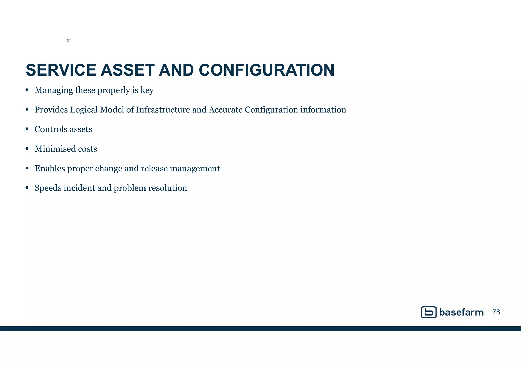 SERVICE ASSET AND CONFIGURATION
• Managing these properly is key
• Provides Logical Model of Infrastructure and Accurate Configuration information
• Controls assets
• Minimised costs
• Enables proper change and release management
• Speeds incident and problem resolution
78
ST
 
