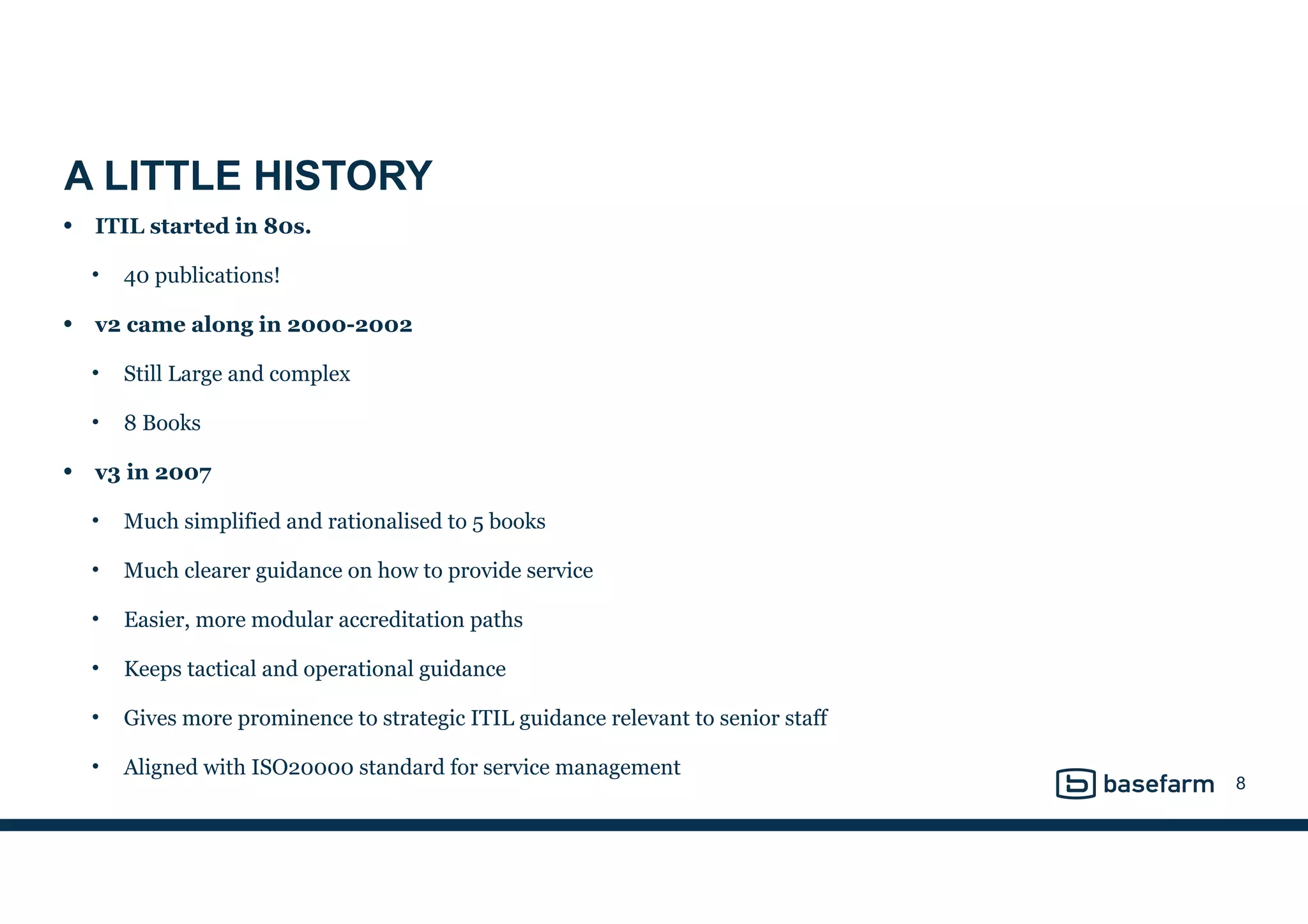 A LITTLE HISTORY
• ITIL started in 80s.
• 40 publications!
• v2 came along in 2000-2002
• Still Large and complex
• 8 Books
• v3 in 2007
• Much simplified and rationalised to 5 books
• Much clearer guidance on how to provide service
• Easier, more modular accreditation paths
• Keeps tactical and operational guidance
• Gives more prominence to strategic ITIL guidance relevant to senior staff
• Aligned with ISO20000 standard for service management
8
 