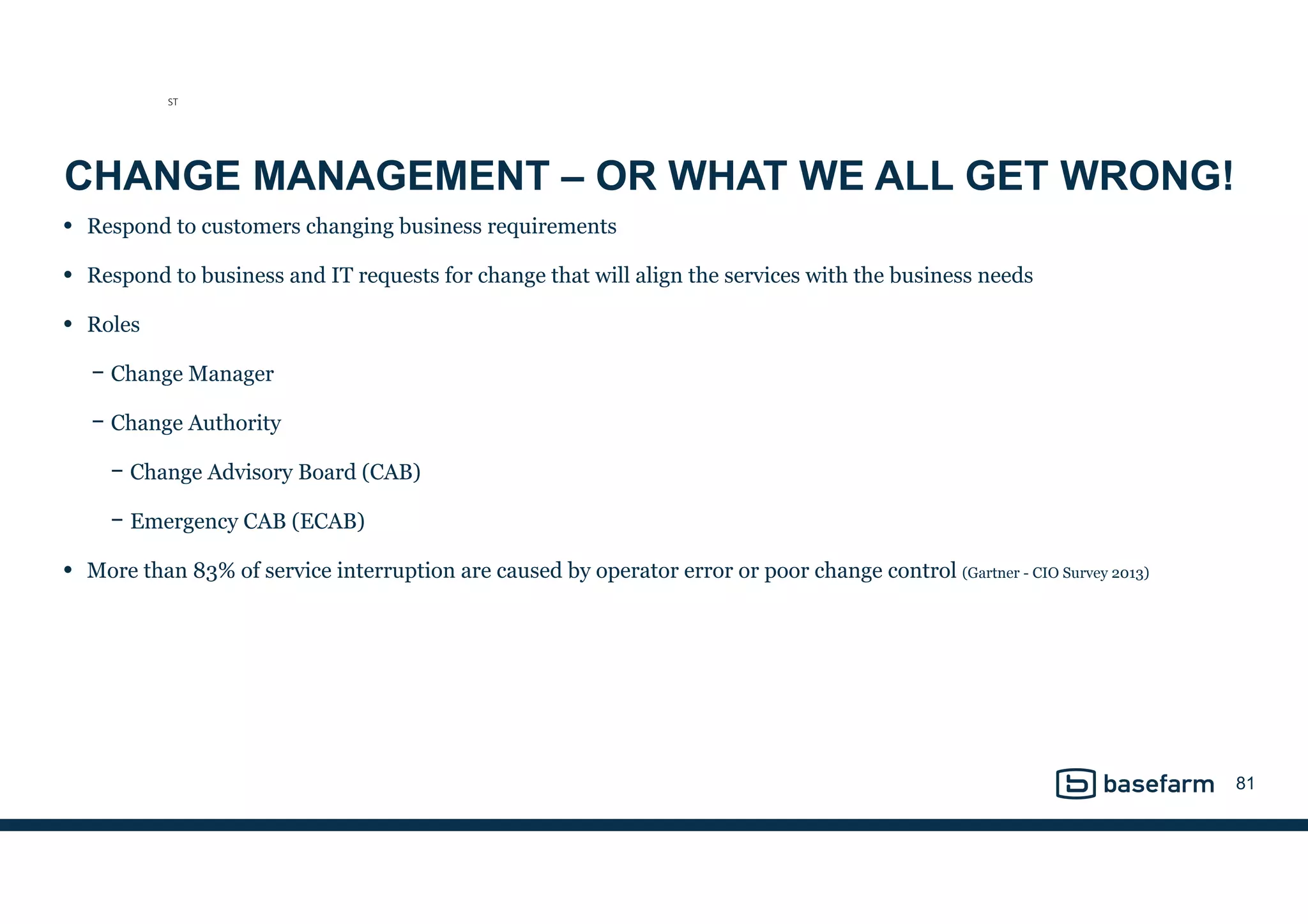CHANGE MANAGEMENT – OR WHAT WE ALL GET WRONG!
• Respond to customers changing business requirements
• Respond to business and IT requests for change that will align the services with the business needs
• Roles
− Change Manager
− Change Authority
− Change Advisory Board (CAB)
− Emergency CAB (ECAB)
• More than 83% of service interruption are caused by operator error or poor change control (Gartner - CIO Survey 2013)
81
ST
 