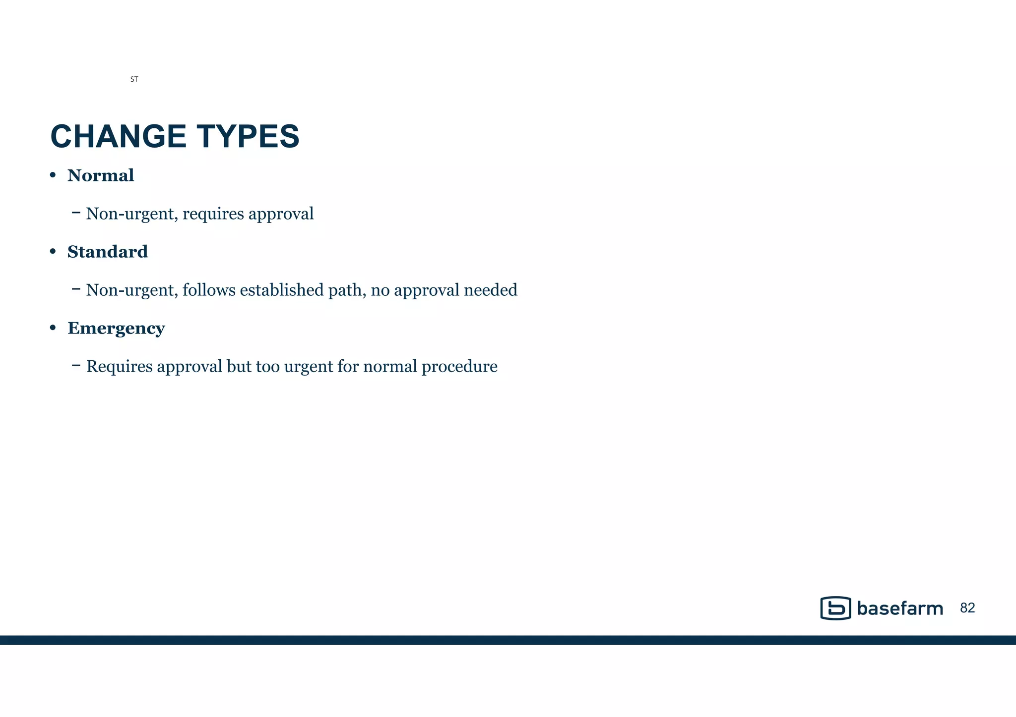 CHANGE TYPES
• Normal
− Non-urgent, requires approval
• Standard
− Non-urgent, follows established path, no approval needed
• Emergency
− Requires approval but too urgent for normal procedure
82
ST
 
