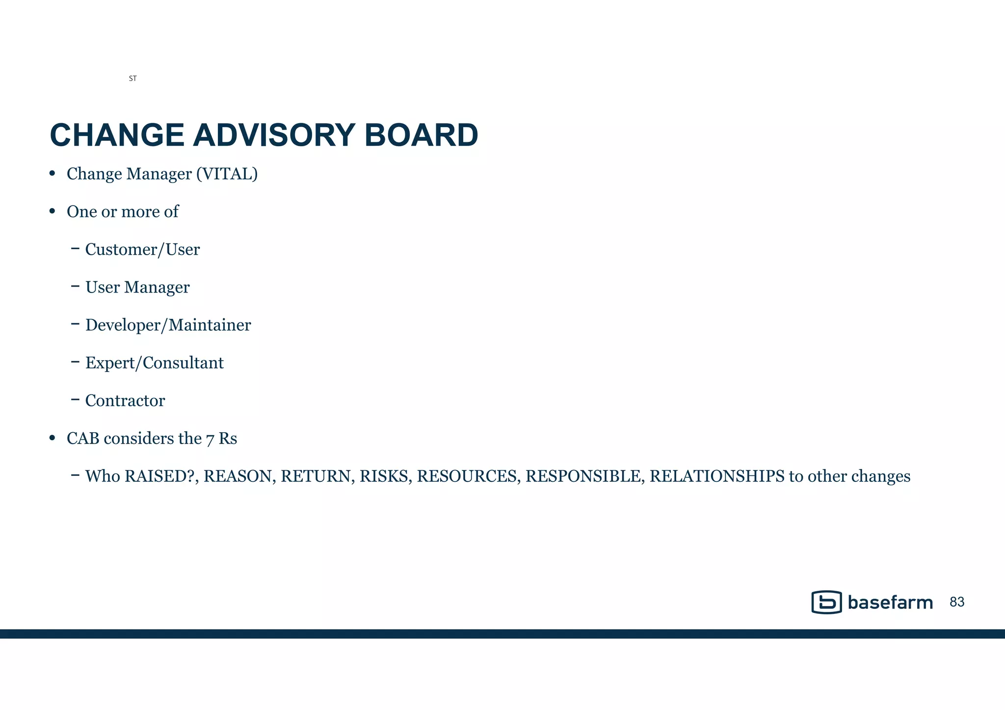 CHANGE ADVISORY BOARD
• Change Manager (VITAL)
• One or more of
− Customer/User
− User Manager
− Developer/Maintainer
− Expert/Consultant
− Contractor
• CAB considers the 7 Rs
− Who RAISED?, REASON, RETURN, RISKS, RESOURCES, RESPONSIBLE, RELATIONSHIPS to other changes
83
ST
 