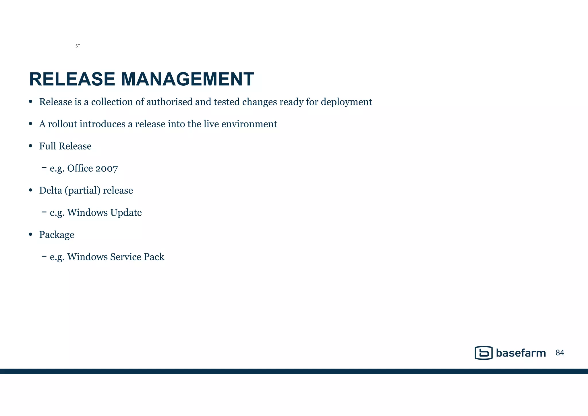 RELEASE MANAGEMENT
• Release is a collection of authorised and tested changes ready for deployment
• A rollout introduces a release into the live environment
• Full Release
− e.g. Office 2007
• Delta (partial) release
− e.g. Windows Update
• Package
− e.g. Windows Service Pack
84
ST
 