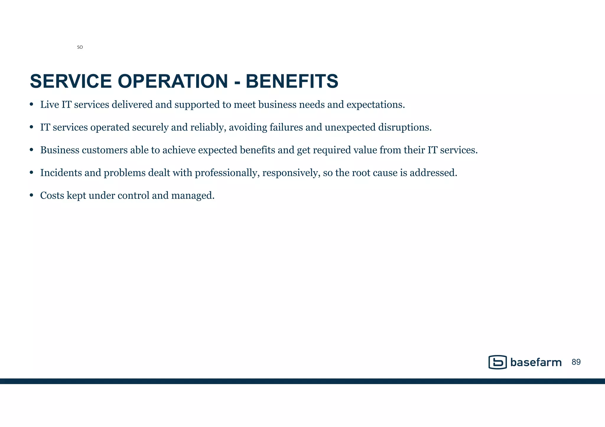 SERVICE OPERATION - BENEFITS
• Live IT services delivered and supported to meet business needs and expectations.
• IT services operated securely and reliably, avoiding failures and unexpected disruptions.
• Business customers able to achieve expected benefits and get required value from their IT services.
• Incidents and problems dealt with professionally, responsively, so the root cause is addressed.
• Costs kept under control and managed.
89
SO
 