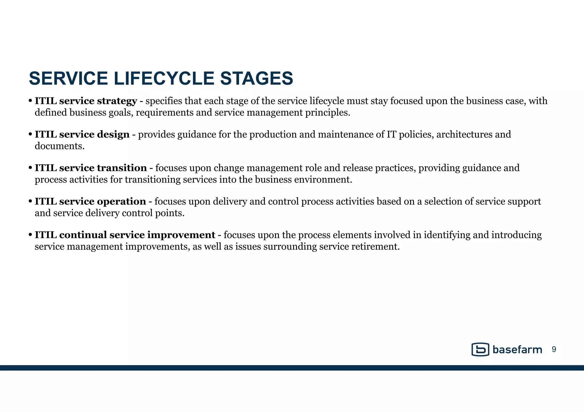 SERVICE LIFECYCLE STAGES
• ITIL service strategy - specifies that each stage of the service lifecycle must stay focused upon the business case, with
defined business goals, requirements and service management principles.     
• ITIL service design - provides guidance for the production and maintenance of IT policies, architectures and
documents.     
• ITIL service transition - focuses upon change management role and release practices, providing guidance and
process activities for transitioning services into the business environment.     
• ITIL service operation - focuses upon delivery and control process activities based on a selection of service support
and service delivery control points.     
• ITIL continual service improvement - focuses upon the process elements involved in identifying and introducing
service management improvements, as well as issues surrounding service retirement.
9
 