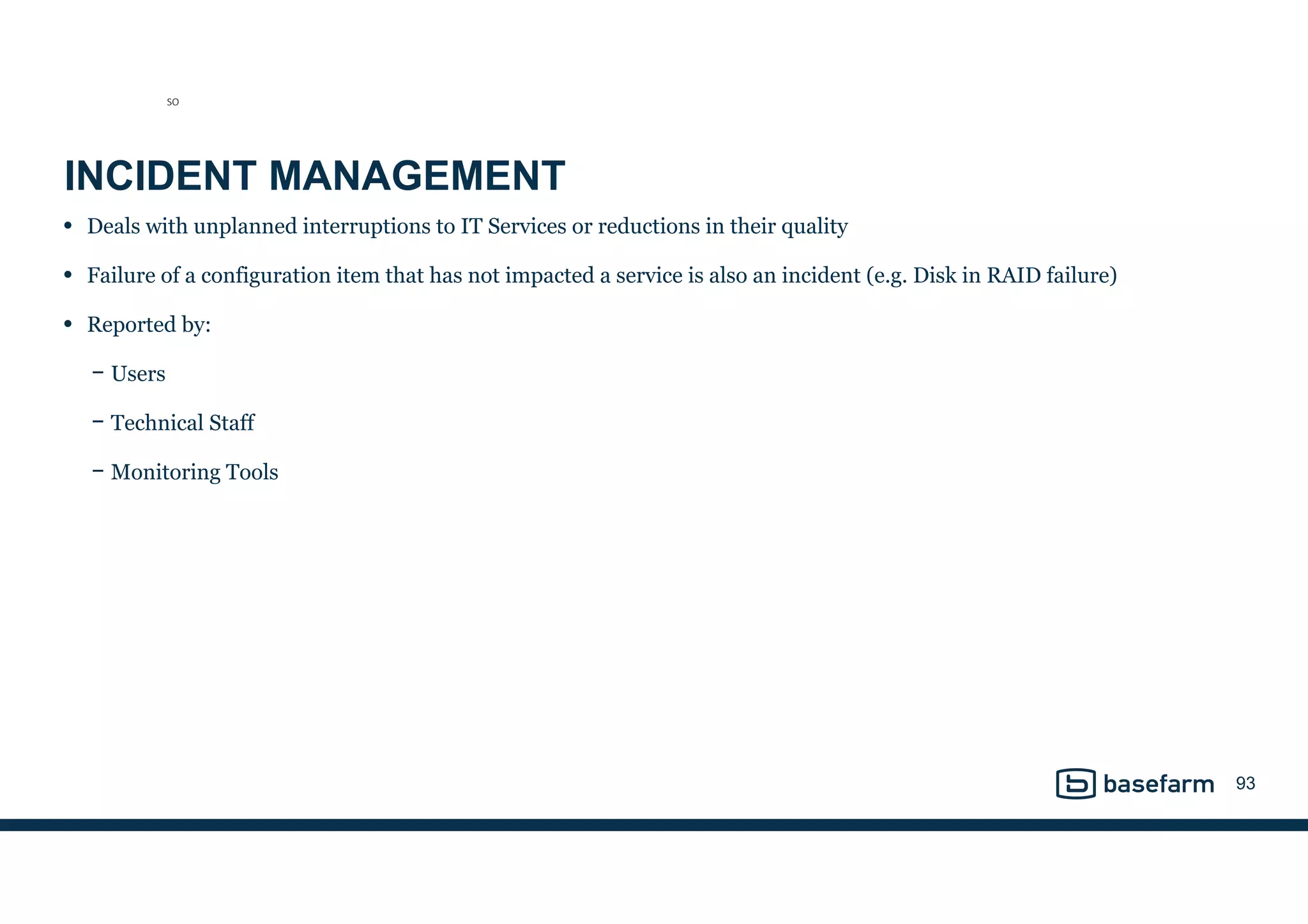 INCIDENT MANAGEMENT
• Deals with unplanned interruptions to IT Services or reductions in their quality
• Failure of a configuration item that has not impacted a service is also an incident (e.g. Disk in RAID failure)
• Reported by:
− Users
− Technical Staff
− Monitoring Tools
93
SO
 