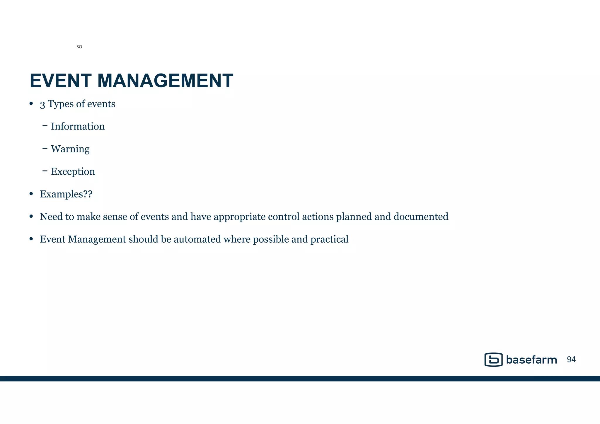 EVENT MANAGEMENT
• 3 Types of events
− Information
− Warning
− Exception
• Examples??
• Need to make sense of events and have appropriate control actions planned and documented
• Event Management should be automated where possible and practical
94
SO
 