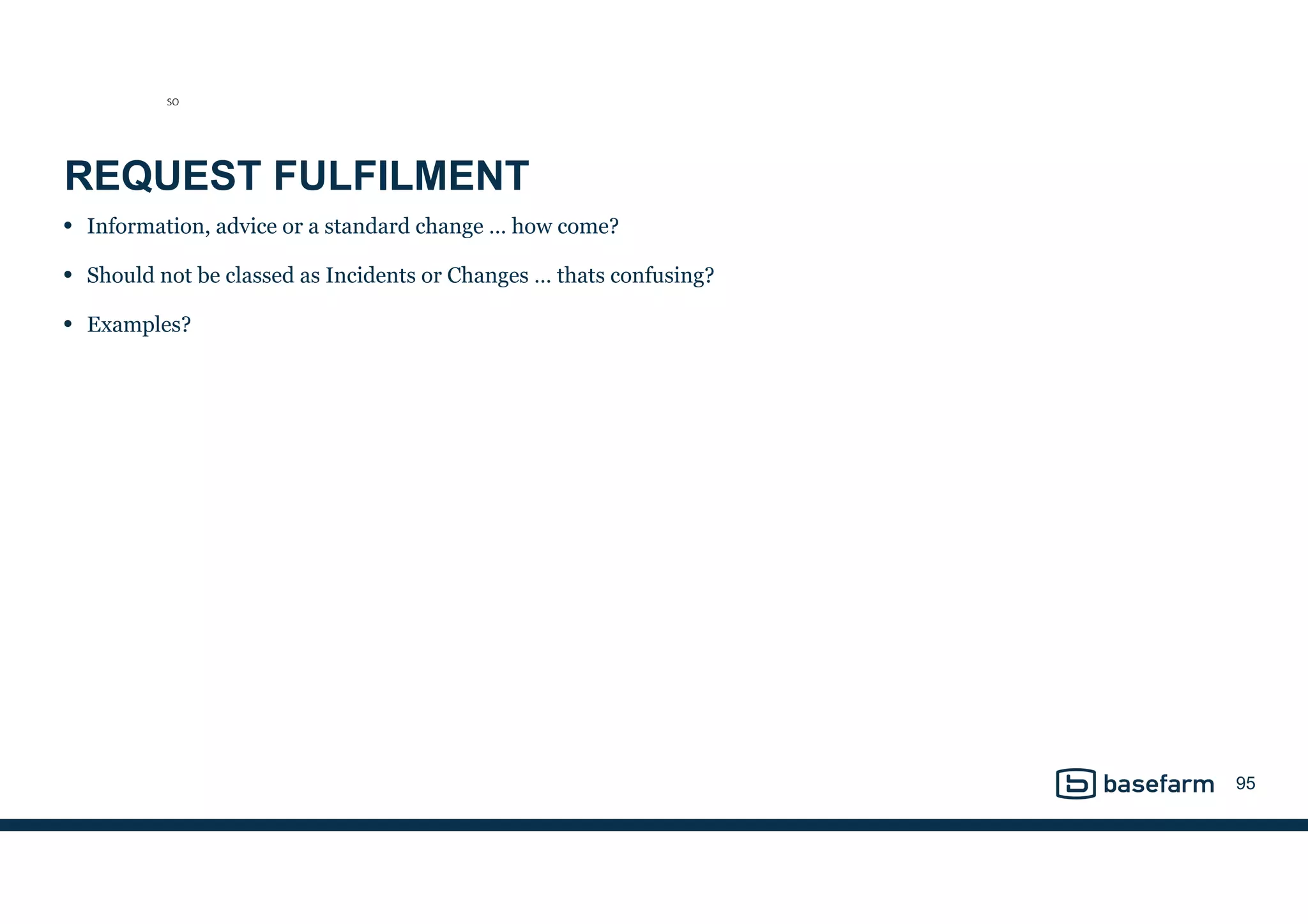 REQUEST FULFILMENT
• Information, advice or a standard change … how come?
• Should not be classed as Incidents or Changes … thats confusing?
• Examples?
95
SO
 