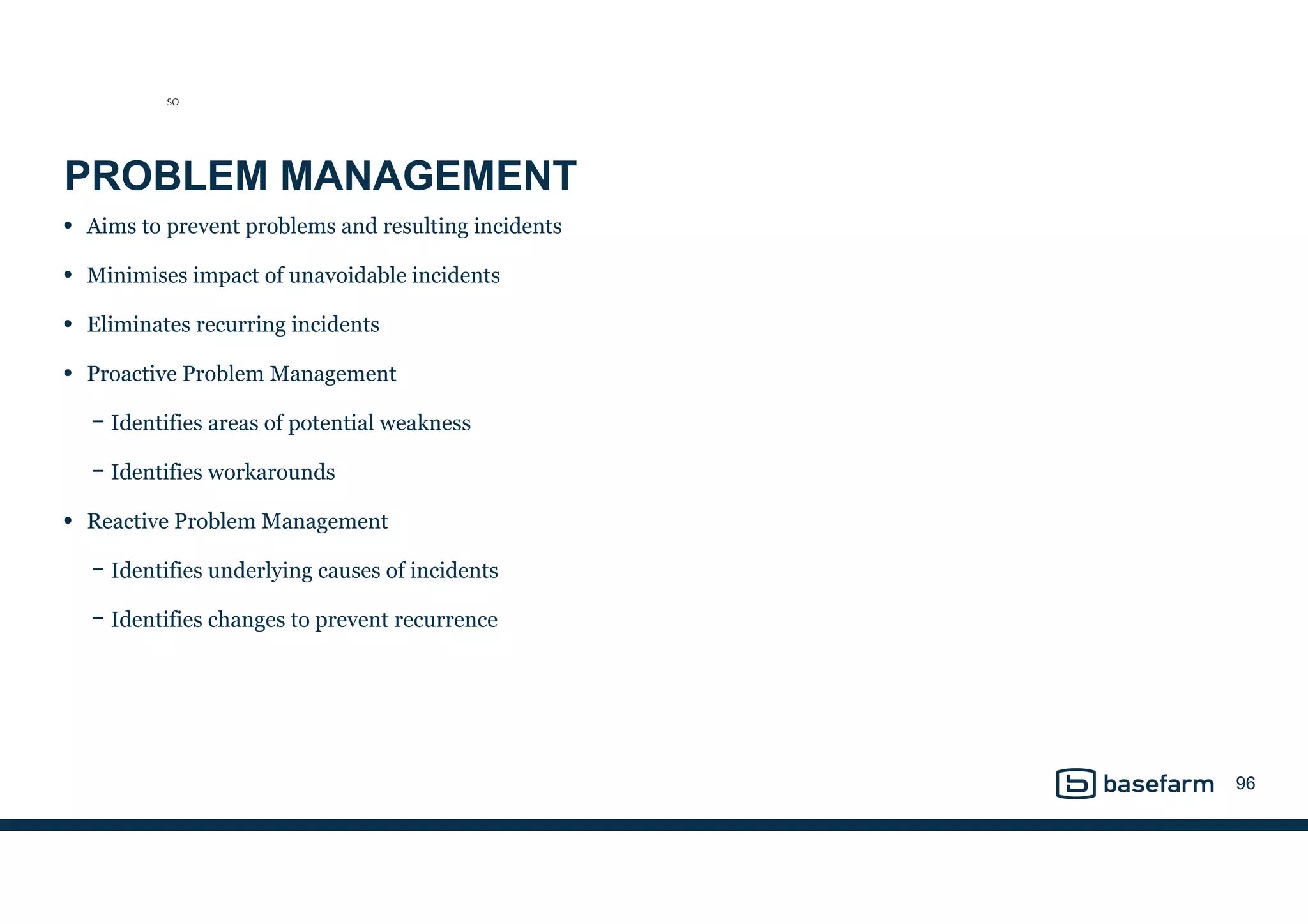 PROBLEM MANAGEMENT
• Aims to prevent problems and resulting incidents
• Minimises impact of unavoidable incidents
• Eliminates recurring incidents
• Proactive Problem Management
− Identifies areas of potential weakness
− Identifies workarounds
• Reactive Problem Management
− Identifies underlying causes of incidents
− Identifies changes to prevent recurrence
96
SO
 