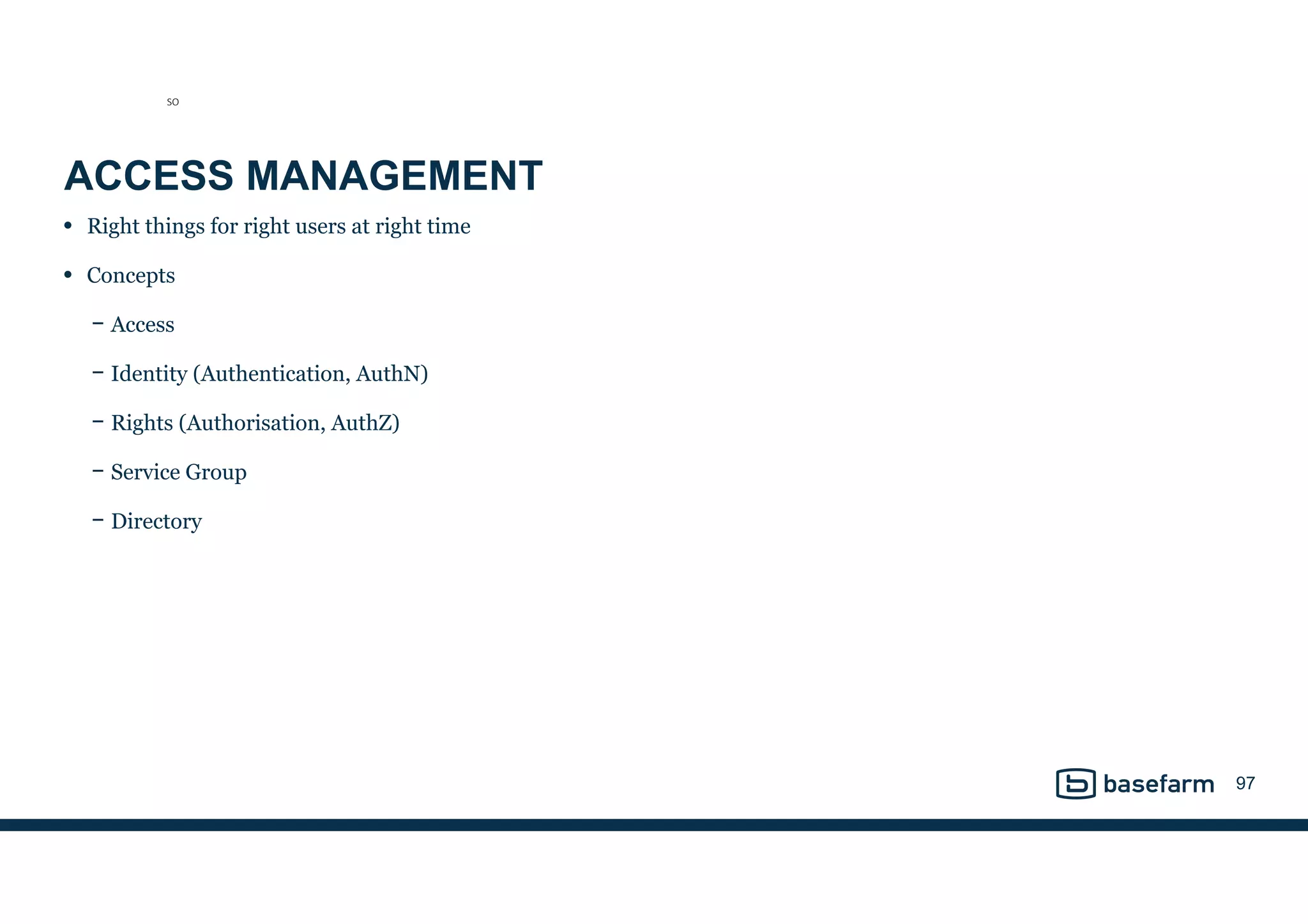 ACCESS MANAGEMENT
• Right things for right users at right time
• Concepts
− Access
− Identity (Authentication, AuthN)
− Rights (Authorisation, AuthZ)
− Service Group
− Directory
97
SO
 