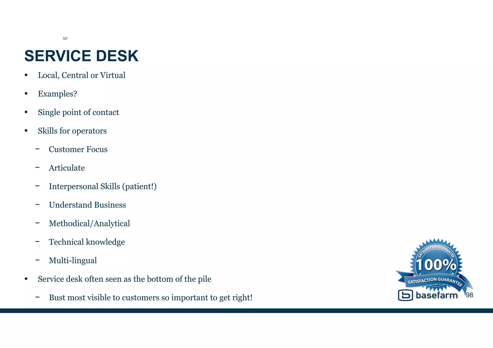 SERVICE DESK
• Local, Central or Virtual
• Examples?
• Single point of contact
• Skills for operators
− Customer Focus
− Articulate
− Interpersonal Skills (patient!)
− Understand Business
− Methodical/Analytical
− Technical knowledge
− Multi-lingual
• Service desk often seen as the bottom of the pile
− Bust most visible to customers so important to get right! 98
SO
 