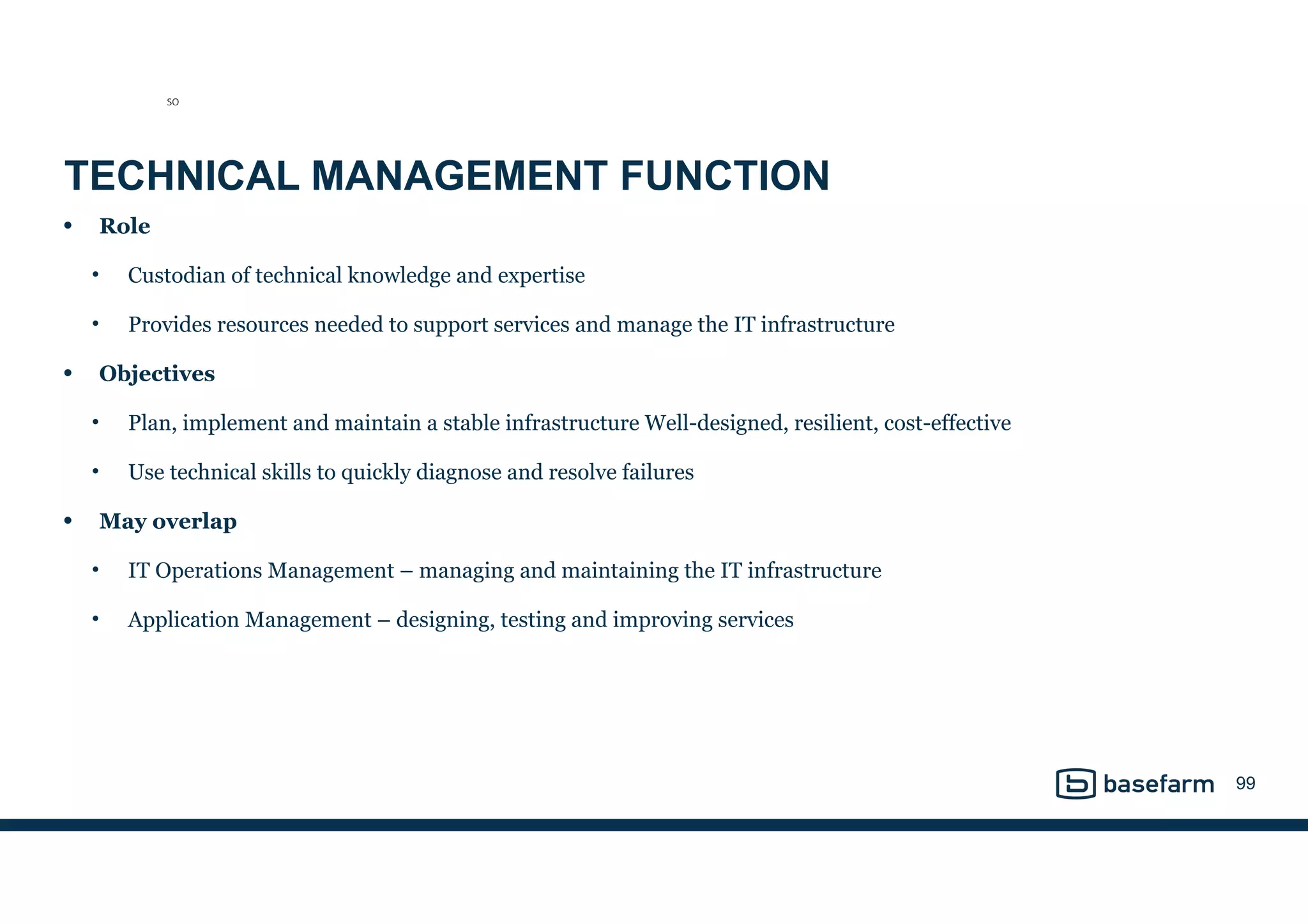 TECHNICAL MANAGEMENT FUNCTION
• Role
• Custodian of technical knowledge and expertise
• Provides resources needed to support services and manage the IT infrastructure
• Objectives
• Plan, implement and maintain a stable infrastructure Well-designed, resilient, cost-effective
• Use technical skills to quickly diagnose and resolve failures
• May overlap
• IT Operations Management – managing and maintaining the IT infrastructure
• Application Management – designing, testing and improving services
99
SO
 