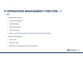 IT OPERATIONS MANAGEMENT FUNCTION - 1
• Role
• IT Operations Control
• Console management
• Job scheduling
• Backup and restore
• Print and output
• May use an Operations Bridge or Network Operations Center (NOC)
• Facilities Management
• Data center
• Recovery sites
• Data center outsourcing contract management
101
SO
 