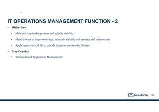 IT OPERATIONS MANAGEMENT FUNCTION - 2
• Objectives
• Maintain day-to-day process and activity stability
• Identify ways to improve service, maintain stability and security and reduce costs
• Apply operational skills to quickly diagnose and resolve failures
• May Overlap
• Technical and Application Management
102
SO
 