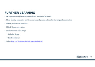 FURTHER LEARNING
• Do a 3-day course (Foundation Certificate)…except we’ve done it!
• Many training companies run these courses and you can take online learning and examination
• ITSMF provides the full books
• ITSMF Norge - very active
• Internet forums and Groups
− Linkedin Group
− Facebook Group
• Video: http://cf.ilxgroup.com/itilv3pres/main.html
115
 