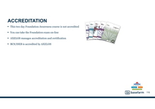 ACCREDITATION
• This two day Foundation Awareness course is not accredited
• You can take the Foundation exam on-line
• AXELOS manages accreditation and certification
• BCS/ISEB is accredited by AXELOS
116
 