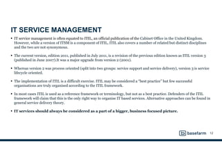 IT SERVICE MANAGEMENT
• IT service management is often equated to ITIL, an official publication of the Cabinet Office in the United Kingdom.
However, while a version of ITSM is a component of ITIL, ITIL also covers a number of related but distinct disciplines
and the two are not synonymous.
• The current version, edition 2011, published in July 2011, is a revision of the previous edition known as ITIL version 3
(published in June 2007).It was a major upgrade from version 2 (2001).
• Whereas version 2 was process oriented (split into two groups: service support and service delivery), version 3 is service
lifecycle oriented.
• The implementation of ITIL is a difficult exercise. ITIL may be considered a “best practice” but few successful
organisations are truly organised according to the ITIL framework.
• In most cases ITIL is used as a reference framework or terminology, but not as a best practice. Defenders of the ITIL
framework will claim that this is the only right way to organise IT based services. Alternative approaches can be found in
general service delivery theory.
• IT services should always be considered as a part of a bigger, business focused picture.
12
 
