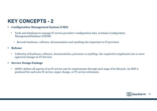 KEY CONCEPTS - 2
• Configuration Management System (CMS)
• Tools and databases to manage IT service provider’s configuration data. Contains Configuration
ManagementDatabase (CMDB)
− Records hardware, software, documentation and anything else important to IT provision
• Release
• Collection of hardware, software, documentation, processes or anything else required to implement one or more
approved changes to IT Services
• Service Design Package
• (SDP): defines all aspects of an IT service and its requirements through each stage of its lifecycle. An SDP is
produced for each new IT service, major change, or IT service retirement.
15
 