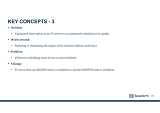 KEY CONCEPTS - 3
• Incident
• Unplanned interruption to an IT service or an unplanned reduction in its quality
• Work-around
• Reducing or eliminating the impact of an incident without resolving it
• Problem
• Unknown underlying cause of one or more incidents
• Change
• To move from one KNOWN state or condition to another KNOWN state or condition
16
 