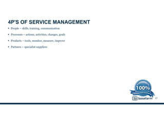 4P'S OF SERVICE MANAGEMENT
• People – skills, training, communication
• Processes – actions, activities, changes, goals
• Products – tools, monitor, measure, improve
• Partners – specialist suppliers
17
 
