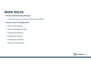 MORE ROLES
• Business Relationship Manager
• is this the same as a customer relationship manager?
• Service Asset & Configuration
− Service Asset Manager
− Service Knowledge Manager
− Configuration Manager
− Configuration Analyst
− Configuration Librarian
− CMS tools administrator
22
 