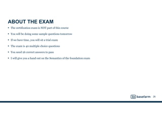 ABOUT THE EXAM
• The certification exam is NOT part of this course
• You will be doing some sample questions tomorrow
• If we have time, you will sit a trial exam
• The exam is 40 multiple choice questions
• You need 26 correct answers to pass
• I will give you a hand out on the Semantics of the foundation exam
26
 