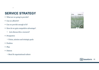 SERVICE STRATEGY
• What are we going to provide?
• Can we afford it?
• Can we provide enough of it?
• How do we gain competitive advantage?
• Lets discuss this a moment?
• Perspective
− Vision, mission and strategic goals
• Position
• Plan
• Pattern
− Must fit organisational culture
30
SS
 