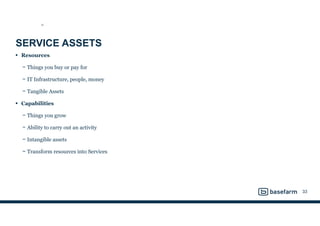 SERVICE ASSETS
• Resources
− Things you buy or pay for
− IT Infrastructure, people, money
− Tangible Assets
• Capabilities
− Things you grow
− Ability to carry out an activity
− Intangible assets
− Transform resources into Services
33
SS
 