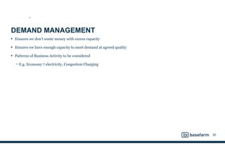 DEMAND MANAGEMENT
• Ensures we don’t waste money with excess capacity
• Ensures we have enough capacity to meet demand at agreed quality
• Patterns of Business Activity to be considered
− E.g. Economy 7 electricity, Congestion Charging
35
SS
 