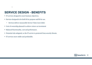 SERVICE DESIGN - BENEFITS
• IT services designed to meet business objectives.
• Services designed to be both fit for purpose and fit for use.
• Services deliver measurable Service Value (next slide)
• Cost of ownership planned to achieve return on investment
• Balanced functionality, cost and performance.
• Potential risk mitigated, so the IT service is protected from security threats.
• IT services more stable and predictable.
39
SD
 