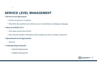 SERVICE LEVEL MANAGEMENT
• Service Level Agreement
• Can be an annexe to a contract
• Should be clear and fair and written in easy-to-understand, unambiguous language
• Success of SLM (KPIs)
• How many services have SLAs?
• How does the number of breaches of SLA change over time (we hope it reduces!)?
• Operational Level Agreements
• Internal
• Underpinning Contracts
• External Organisation
• Supplier Management
43
SD
 