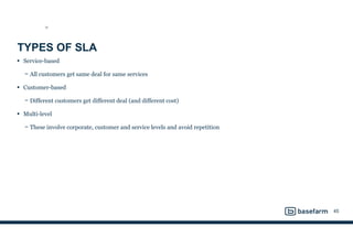 TYPES OF SLA
• Service-based
− All customers get same deal for same services
• Customer-based
− Different customers get different deal (and different cost)
• Multi-level
− These involve corporate, customer and service levels and avoid repetition
45
SD
 