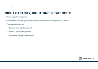 RIGHT CAPACITY, RIGHT TIME, RIGHT COST!
• This is capacity management
• Balances Cost against Capacity so minimises costs while maintaining quality of service
• Three sub-processes are:
• Business Capacity Management
• Service Capacity Management
• Component Capacity Management
46
SD
 