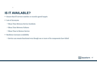 IS IT AVAILABLE?
• Ensure that IT services matches or exceeds agreed targets
• Lots of Acronyms
− Mean Time Between Service Incidents
− Mean Time Between Failures
− Mean Time to Restore Service
• Resilience increases availability
− Service can remain functional even though one or more of its components have failed
47
SD
 
