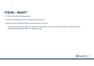 ITSCM – WHAT?
• IT Service Continuity Management
• Ensures resumption of services within agreed timescale
• Business Impact Analysis informs decisions about resources
− E.g. Stock Exchange can’t afford 5 minutes downtime but 2 hours downtime probably wont badly affect a
departmental accounts office or a college bursary
48
SD
 