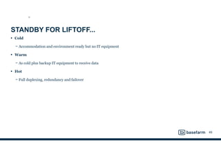 STANDBY FOR LIFTOFF...
• Cold
− Accommodation and environment ready but no IT equipment
• Warm
− As cold plus backup IT equipment to receive data
• Hot
− Full duplexing, redundancy and failover
49
SD
 