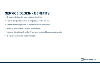 SERVICE DESIGN - BENEFITS
• IT services designed to meet business objectives.
• Services designed to be both fit for purpose and fit for use.
• Cost of ownership planned to achieve return on investment
• Balanced functionality, cost and performance.
• Potential risk mitigated, so the IT service is protected from security threats.
• IT services more stable and predictable.
66
 