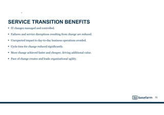 SERVICE TRANSITION BENEFITS
• IT changes managed and controlled.
• Failures and service disruptions resulting from change are reduced.
• Unexpected impact to day-to-day business operations avoided.
• Cycle time for change reduced significantly.
• More change achieved faster and cheaper, driving additional value.
• Pace of change creates and leads organisational agility.
70
ST
 