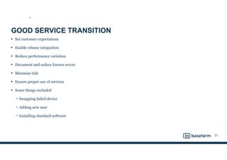 GOOD SERVICE TRANSITION
• Set customer expectations
• Enable release integration
• Reduce performance variation
• Document and reduce known errors
• Minimise risk
• Ensure proper use of services
• Some things excluded
− Swapping failed device
− Adding new user
− Installing standard software
71
ST
 