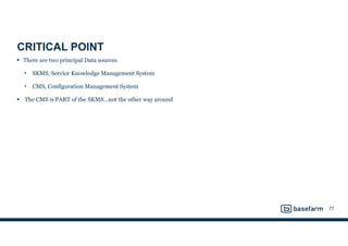 CRITICAL POINT
• There are two principal Data sources
• SKMS, Service Knowledge Management System
• CMS, Configuration Management System
• The CMS is PART of the SKMS…not the other way around
77
 