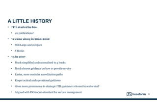 A LITTLE HISTORY
• ITIL started in 80s.
• 40 publications!
• v2 came along in 2000-2002
• Still Large and complex
• 8 Books
• v3 in 2007
• Much simplified and rationalised to 5 books
• Much clearer guidance on how to provide service
• Easier, more modular accreditation paths
• Keeps tactical and operational guidance
• Gives more prominence to strategic ITIL guidance relevant to senior staff
• Aligned with ISO20000 standard for service management
8
 