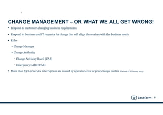 CHANGE MANAGEMENT – OR WHAT WE ALL GET WRONG!
• Respond to customers changing business requirements
• Respond to business and IT requests for change that will align the services with the business needs
• Roles
− Change Manager
− Change Authority
− Change Advisory Board (CAB)
− Emergency CAB (ECAB)
• More than 83% of service interruption are caused by operator error or poor change control (Gartner - CIO Survey 2013)
81
ST
 
