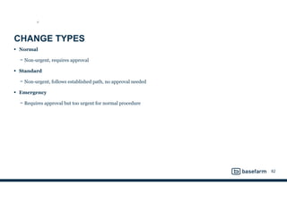CHANGE TYPES
• Normal
− Non-urgent, requires approval
• Standard
− Non-urgent, follows established path, no approval needed
• Emergency
− Requires approval but too urgent for normal procedure
82
ST
 