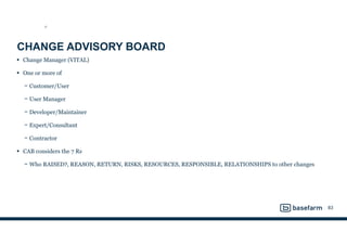 CHANGE ADVISORY BOARD
• Change Manager (VITAL)
• One or more of
− Customer/User
− User Manager
− Developer/Maintainer
− Expert/Consultant
− Contractor
• CAB considers the 7 Rs
− Who RAISED?, REASON, RETURN, RISKS, RESOURCES, RESPONSIBLE, RELATIONSHIPS to other changes
83
ST
 
