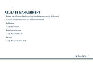 RELEASE MANAGEMENT
• Release is a collection of authorised and tested changes ready for deployment
• A rollout introduces a release into the live environment
• Full Release
− e.g. Office 2007
• Delta (partial) release
− e.g. Windows Update
• Package
− e.g. Windows Service Pack
84
ST
 