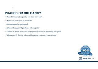 PHASED OR BIG BANG?
• Phased release is less painful but often more work
• Deploy can be manual or automatic
• Automatic can be push or pull
• Release Manager will produce a release policy
• Release MUST be tested and NOT by the developer or the change instigator
• Who can verify that the release will meet the customers expectations?
85
ST
 