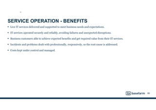 SERVICE OPERATION - BENEFITS
• Live IT services delivered and supported to meet business needs and expectations.
• IT services operated securely and reliably, avoiding failures and unexpected disruptions.
• Business customers able to achieve expected benefits and get required value from their IT services.
• Incidents and problems dealt with professionally, responsively, so the root cause is addressed.
• Costs kept under control and managed.
89
SO
 