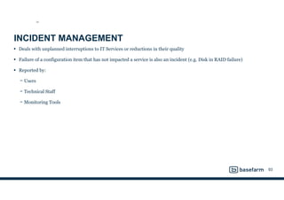 INCIDENT MANAGEMENT
• Deals with unplanned interruptions to IT Services or reductions in their quality
• Failure of a configuration item that has not impacted a service is also an incident (e.g. Disk in RAID failure)
• Reported by:
− Users
− Technical Staff
− Monitoring Tools
93
SO
 