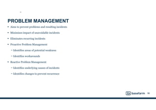 PROBLEM MANAGEMENT
• Aims to prevent problems and resulting incidents
• Minimises impact of unavoidable incidents
• Eliminates recurring incidents
• Proactive Problem Management
− Identifies areas of potential weakness
− Identifies workarounds
• Reactive Problem Management
− Identifies underlying causes of incidents
− Identifies changes to prevent recurrence
96
SO
 