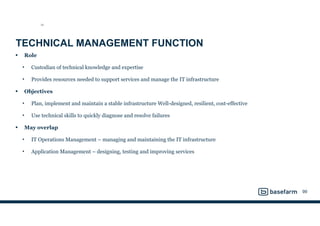 TECHNICAL MANAGEMENT FUNCTION
• Role
• Custodian of technical knowledge and expertise
• Provides resources needed to support services and manage the IT infrastructure
• Objectives
• Plan, implement and maintain a stable infrastructure Well-designed, resilient, cost-effective
• Use technical skills to quickly diagnose and resolve failures
• May overlap
• IT Operations Management – managing and maintaining the IT infrastructure
• Application Management – designing, testing and improving services
99
SO
 
